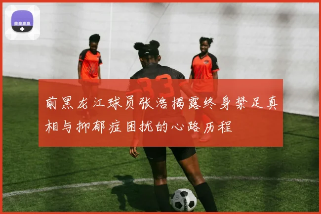 前黑龙江球员张浩揭露终身禁足真相与抑郁症困扰的心路历程